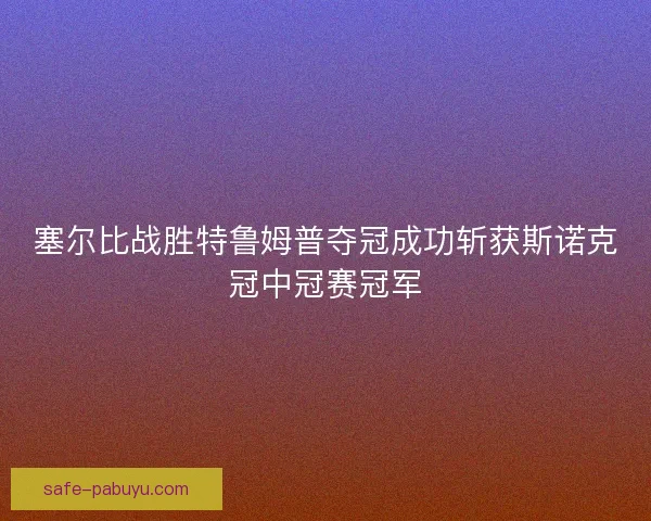 塞尔比战胜特鲁姆普夺冠成功斩获斯诺克冠中冠赛冠军