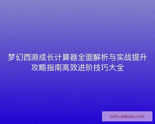 梦幻西游成长计算器全面解析与实战提升攻略指南高效进阶技巧大全