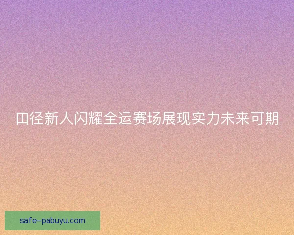 田径新人闪耀全运赛场展现实力未来可期 田径新人闪耀全运赛场展现实力未来可期