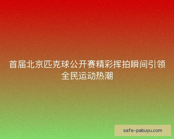 首届北京匹克球公开赛精彩挥拍瞬间引领全民运动热潮