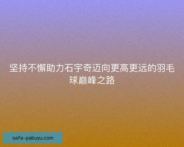 坚持不懈助力石宇奇迈向更高更远的羽毛球巅峰之路 坚持不懈助力石宇奇迈向更高更远的羽毛球巅峰之路