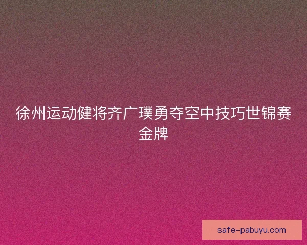 徐州运动健将齐广璞勇夺空中技巧世锦赛金牌