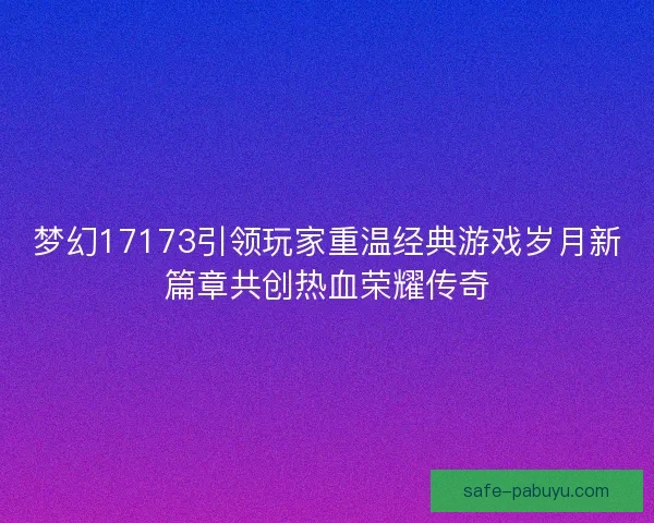 梦幻17173引领玩家重温经典游戏岁月新篇章共创热血荣耀传奇