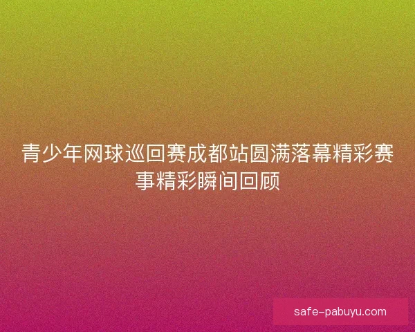 青少年网球巡回赛成都站圆满落幕精彩赛事精彩瞬间回顾